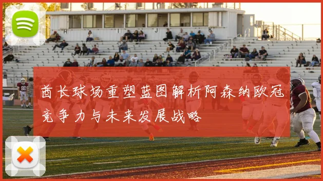 酋长球场重塑蓝图解析阿森纳欧冠竞争力与未来发展战略