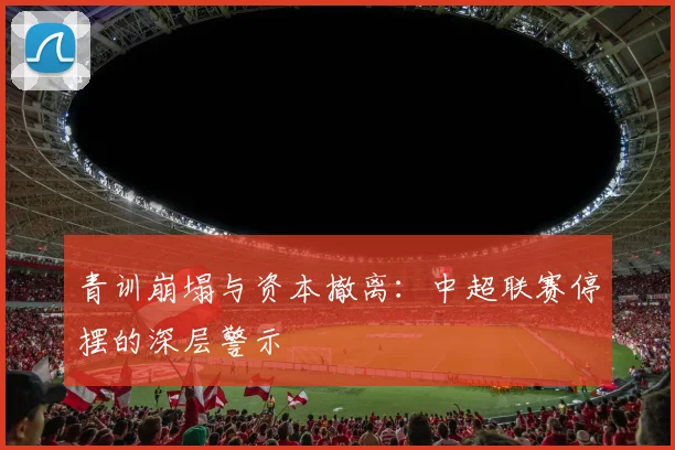 青训崩塌与资本撤离：中超联赛停摆的深层警示