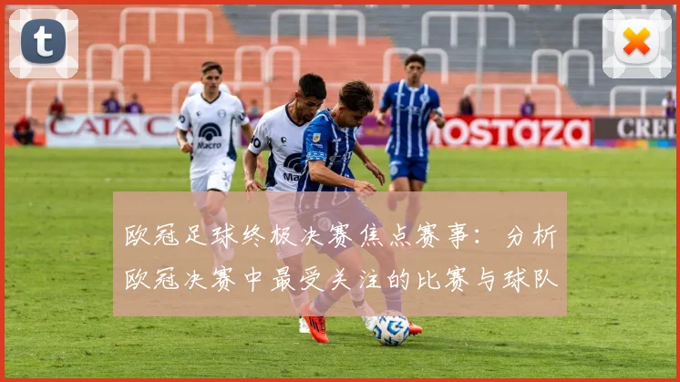 欧冠足球终极决赛焦点赛事：分析欧冠决赛中最受关注的比赛与球队